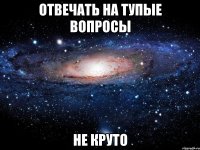 отвечать на тупые вопросы не круто