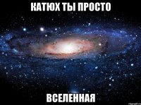 катюх ты просто вселенная