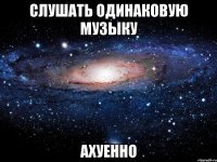 слушать одинаковую музыку ахуенно