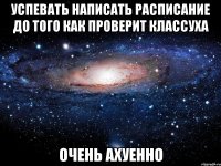 успевать написать расписание до того как проверит классуха очень ахуенно