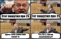 Этот пошутил про 25 тот пошутил про 25 здесь тоже завистник какой-то Что, бл..ь, шутки закончились?!