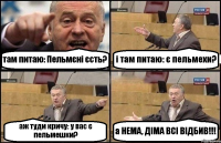 там питаю: Пельмєні єсть? і там питаю: є пельмехи? аж туди кричу: у вас є пельмешки? а НЕМА, ДІМА ВСІ ВІДБИВ!!!