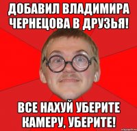 добавил владимира чернецова в друзья! все нахуй уберите камеру, уберите!