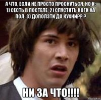 а что, если не просто проснуться, но и: 1) сесть в постеле; 2) спустить ноги на пол; 3) доползти до кухни?? ? ни за что!!!