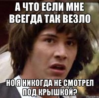 а что если мне всегда так везло но я никогда не смотрел под крышкой?