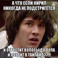 а что если кирил никогда не подстригётся и отростит волосы до пола и поедит в тайланд??!!