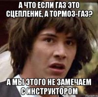 а что если газ это сцепление, а тормоз-газ? а мы этого не замечаем с инструктором