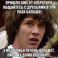 пришло sms от оператора: общайтесь с друзьями в три раза больше! у меня либо печень откажет, либо из дома выгонят...