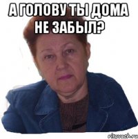 а голову ты дома не забыл? 