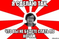 я сделаю так, что вы не будете спать по ночам.