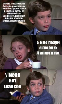 знаешь, я люблю тебя! я буду обеспечивать нашу семью! ты будешь сидеть и ничего не делать, по вечерам я буду массировать тебе ноги! я исполню все что ты хочешь, любое желание! а мне похуй я люблю билли джо у меня нет шансов