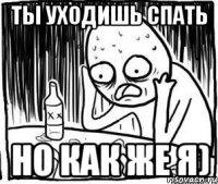 ты уходишь спать но как же я)