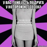 у вас тоже есть подруга у которой нет сесек? 