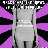 у вас тоже есть подруга у которой нет сисек? 