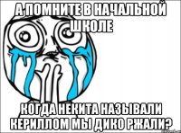 а помните в начальной школе когда некита называли кериллом мы дико ржали?