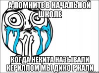 а помните в начальной школе когда некита называли кериллом мы дико ржали