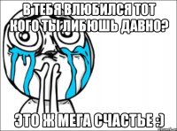 в тебя влюбился тот кого ты либюшь давно? это ж мега счастье :)