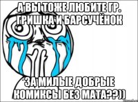 а вы тоже любите гр. гришка и барсучёнок за милые добрые комиксы без мата??))