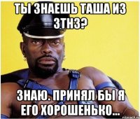 ты знаешь таша из 3тн3? знаю. принял бы я его хорошенько...