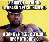 я вижу, ты ещё не отправил ресы на луч? я зайду к тебе сегодня. промотивирую.