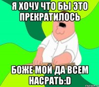 я хочу что бы это прекратилось боже мой да всем насрать:d