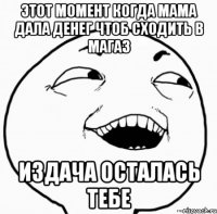 этот момент когда мама дала денег чтоб сходить в магаз издача осталась тебе