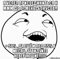 я успел присоединиться к ммм до отмены бонусов!! + 50% , да ещё и под 55% в месяц, завидуйте неверующие!!))))