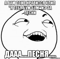 а вам тоже нравится клип "я тебя бум бум" из за песни дааа....песня.....