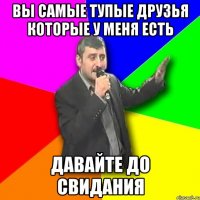 вы самые тупые друзья которые у меня есть давайте до свидания