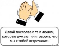 Давай похлопаем тем людям, которые думают или говорят, что мы с тобой встречались