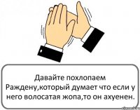 Давайте похлопаем Раждену,который думает что если у него волосатая жопа,то он ахуенен.