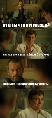 ну а ты что им сказал? сказал что в наруто будет 5 сезонов кишимото не надоело народ тролить? 