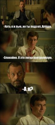 -Хоть я и пью, но ты подсел, Алёша. -Спокойно. Я это легко контролирую. -А я? 