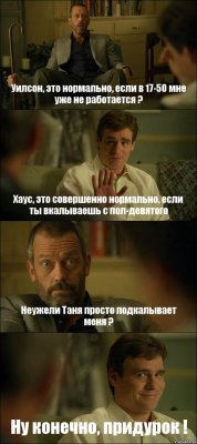 Уилсон, это нормально, если в 17-50 мне уже не работается ? Хаус, это совершенно нормально, если ты вкалываешь с пол-девятого Неужели Таня просто подкалывает меня ? Ну конечно, придурок !