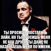 Ты просишь поставить лайк. Но ты просишь меня не как друга. Ты даже не называешь меня по имени.