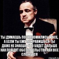 ты думаешь познакомились и все, а если ты ему понравишься ты даже не знаешь что будет дальше как пойдут обстаятельства как все сложется