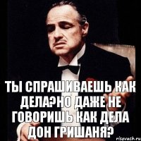 Ты спрашиваешь как дела?но даже не говоришь как дела дон Гришаня?