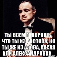 Ты всем говоришь, что ты из Ростова, но ты же из Азова, Аксая или Александровки...