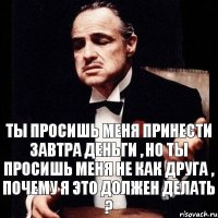 Ты просишь меня принести завтра деньги , но ты просишь меня не как друга , почему я это должен делать ?