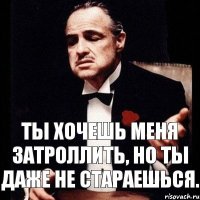 Ты хочешь меня затроллить, но ты даже не стараешься.