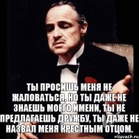 Ты просишь меня не жаловаться, но ты даже не знаешь моего имени, ты не предлагаешь дружбу, ты даже не назвал меня крестным отцом.