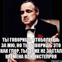 Ты говоришь чтоболеешь за МЮ, но ты говоришь это как глор, ты даже не застал времена Ван Нистелроя