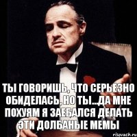 ты говоришь, что серьезно обиделась, но ты...да мне похуям я заебался делать эти долбаные мемы