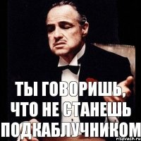 Ты говоришь, что не станешь подкаблучником