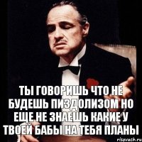 ты говоришь что не будешь пиздолизом но еще не знаешь какие у твоей бабы на тебя планы