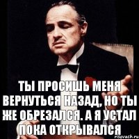 Ты просишь меня вернуться назад, но ты же обрезался. А я устал пока открывался