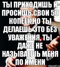 Ты приходишь и просишь свои 50 копеек,но ты делаешь это без уважения, ты даже не называешь меня по имени