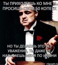 Ты приходишь ко мне и просишь свои 50 копеек но ты делаешь это без уважения, ты даже не называешь меня по имени