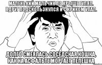 маленький мальчик по крыше гулял. вдруг подскользнулся и с криком упал. долго смеялась соседская кошка, как на асфальте моргает лепешка