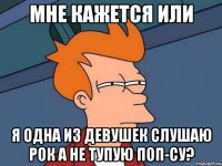 мне кажется или я одна из девушек слушаю рок а не тупую поп-су?